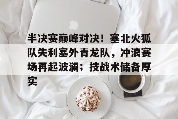半决赛巅峰对决！塞北火狐队失利塞外青龙队，冲浪赛场再起波澜；技战术储备厚实的简单介绍